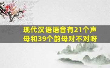 现代汉语语音有21个声母和39个韵母对不对呀