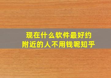 现在什么软件最好约附近的人不用钱呢知乎