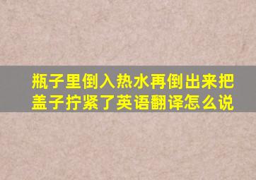 瓶子里倒入热水再倒出来把盖子拧紧了英语翻译怎么说