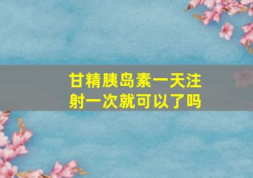 甘精胰岛素一天注射一次就可以了吗