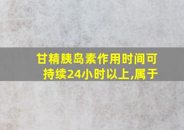 甘精胰岛素作用时间可持续24小时以上,属于