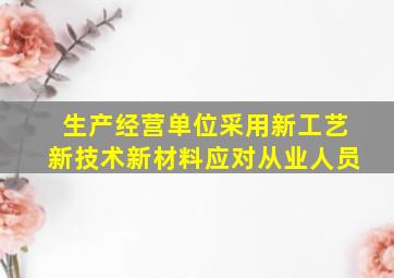 生产经营单位采用新工艺新技术新材料应对从业人员