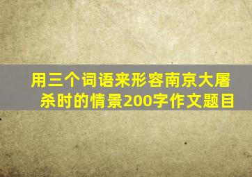 用三个词语来形容南京大屠杀时的情景200字作文题目