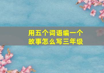 用五个词语编一个故事怎么写三年级