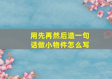 用先再然后造一句话做小物件怎么写