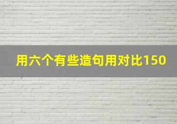 用六个有些造句用对比150