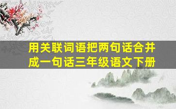 用关联词语把两句话合并成一句话三年级语文下册