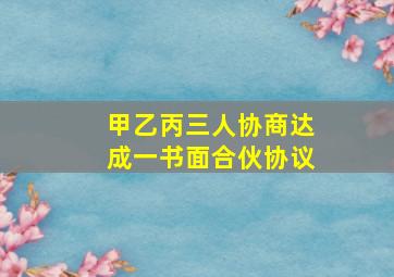 甲乙丙三人协商达成一书面合伙协议