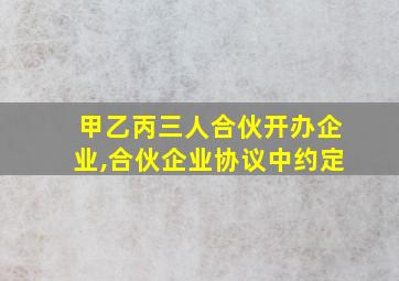 甲乙丙三人合伙开办企业,合伙企业协议中约定