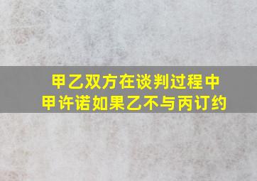 甲乙双方在谈判过程中甲许诺如果乙不与丙订约