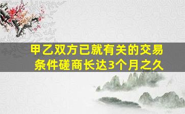 甲乙双方已就有关的交易条件磋商长达3个月之久