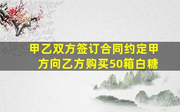 甲乙双方签订合同约定甲方向乙方购买50箱白糖