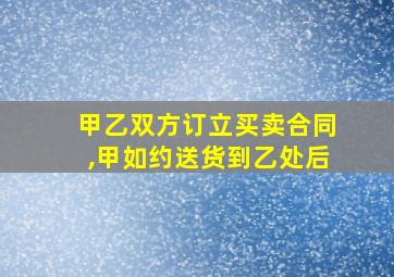 甲乙双方订立买卖合同,甲如约送货到乙处后