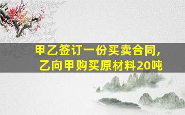 甲乙签订一份买卖合同,乙向甲购买原材料20吨