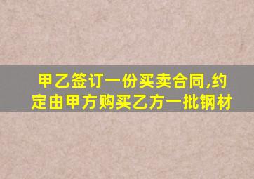 甲乙签订一份买卖合同,约定由甲方购买乙方一批钢材