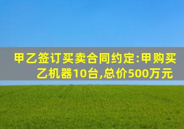 甲乙签订买卖合同约定:甲购买乙机器10台,总价500万元