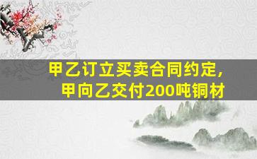 甲乙订立买卖合同约定,甲向乙交付200吨铜材