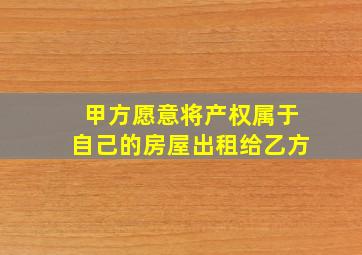 甲方愿意将产权属于自己的房屋出租给乙方