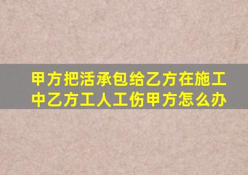 甲方把活承包给乙方在施工中乙方工人工伤甲方怎么办