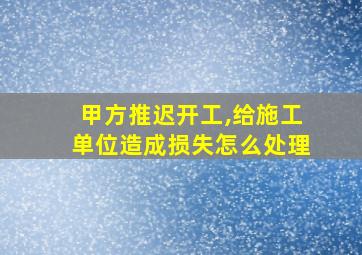 甲方推迟开工,给施工单位造成损失怎么处理