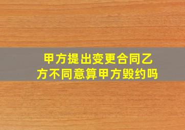 甲方提出变更合同乙方不同意算甲方毁约吗