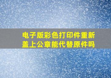 电子版彩色打印件重新盖上公章能代替原件吗