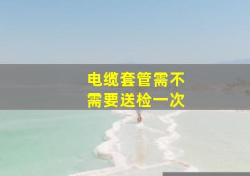 电缆套管需不需要送检一次