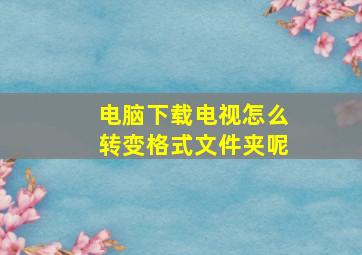 电脑下载电视怎么转变格式文件夹呢