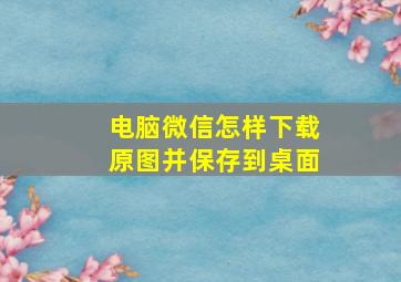 电脑微信怎样下载原图并保存到桌面