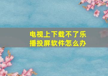 电视上下载不了乐播投屏软件怎么办