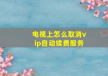 电视上怎么取消vip自动续费服务