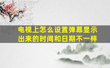 电视上怎么设置弹幕显示出来的时间和日期不一样