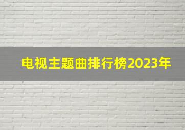 电视主题曲排行榜2023年