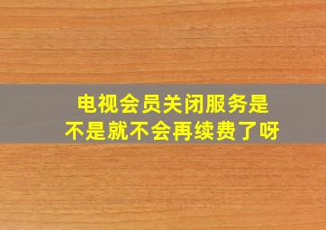 电视会员关闭服务是不是就不会再续费了呀