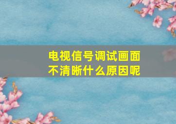 电视信号调试画面不清晰什么原因呢