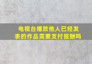 电视台播放他人已经发表的作品需要支付报酬吗