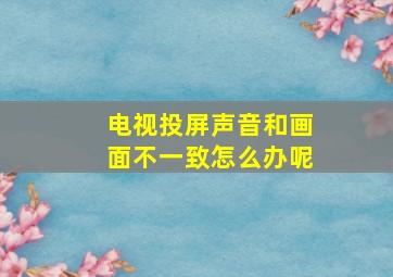 电视投屏声音和画面不一致怎么办呢