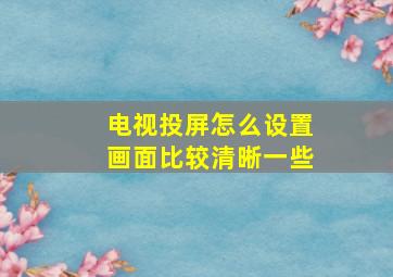 电视投屏怎么设置画面比较清晰一些