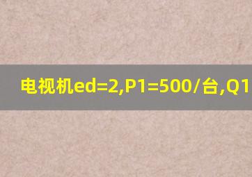 电视机ed=2,P1=500/台,Q1=100台