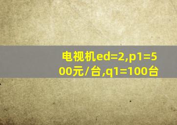 电视机ed=2,p1=500元/台,q1=100台