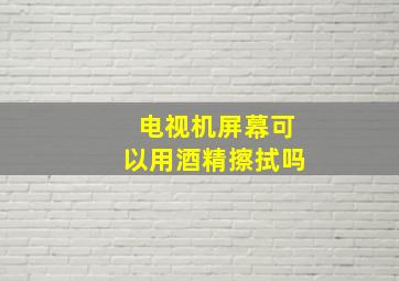 电视机屏幕可以用酒精擦拭吗