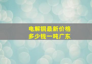 电解铜最新价格多少钱一吨广东