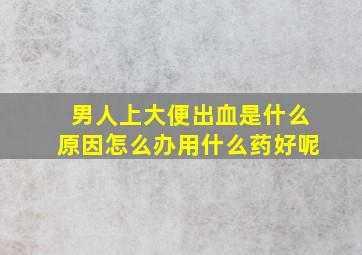 男人上大便出血是什么原因怎么办用什么药好呢