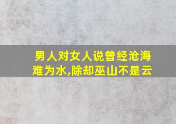 男人对女人说曾经沧海难为水,除却巫山不是云