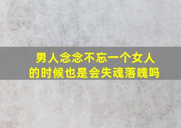 男人念念不忘一个女人的时候也是会失魂落魄吗