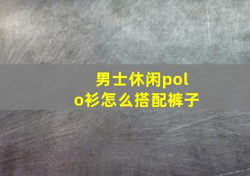 男士休闲polo衫怎么搭配裤子