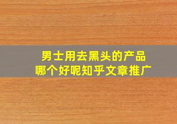 男士用去黑头的产品哪个好呢知乎文章推广