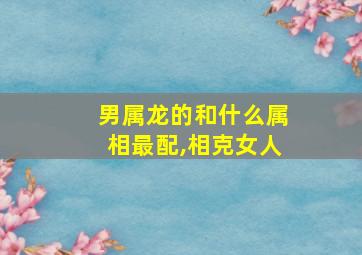 男属龙的和什么属相最配,相克女人