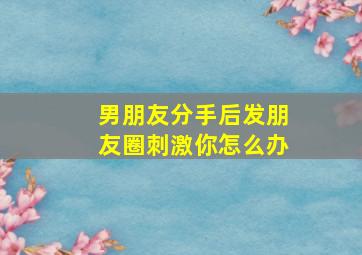 男朋友分手后发朋友圈刺激你怎么办