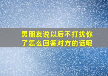 男朋友说以后不打扰你了怎么回答对方的话呢